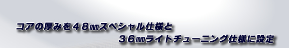 コアの厚みを48mmスペシャル仕様と、36mmライトチューニング仕様に設定