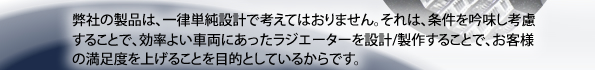 弊社は、効率よい車両にあったラジエーターを設計・製作することで、お客様の満足度を上げることを目的としています。